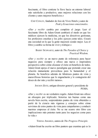 fascinante, el libro contiene la llave hacia un entorno laboral
más satisfecho y productivo, unas mejores relaciones con los
clientes y unos mayores beneficios.»
CHIP CONLEY, fundador de Joie de Vivre Hotels y autor de
Peak y Ecuaciones emocionales.
«Dar y recibir cambia por completo el juego. Leer el
fascinante libro de Adam Grant cambiará el modo en que los
médicos ejercen la medicina, en que los directivos gestionan,
los profesores enseñan y los jefes ejercen como tales. Creará
una sociedad en la que la gente mejorará siendo mejor. Lea el
libro y cambie su forma de vivir y trabajar.»
BARRY SCHWARTZ, autor de The Paradox of Choice y
Practical Wisdom.
«Dar y recibir es un nuevo punto de referencia para hacer
negocios para siempre y ofrece una nueva e inspiradora
perspectiva sobre cómo alcanzar el éxito en beneficio de todos.
Adam Grant apoya el nuevo paradigma que pretende crear una
relación mutuamente provechosa para la humanidad y el
planeta. Se beneficia además de fabulosos puntos de vista y
maravillosas historias que le engancharán y le contagiarán del
deseo de dar más y recibir menos».
JOCHEN ZEITZ, antiguo director general y presidente de
PUMA.
«Dar y recibir es un verdadero regalo. Adam Grant nos ofrece
un obsequio por triplicado: historias tan buenas como una
novela bien escrita, sorprendentes puntos de vista obtenidos a
partir de la ciencia más rigurosa y consejos sobre cómo
servirnos de estos puntos de vista para catapultarnos y conducir
nuestras empresas al éxito. No se me ocurre otro libro con
implicaciones más potentes tanto para los negocios como para
la vida.»
TERESA AMABILE, autora de The Progress Principle.
«Adam Grant ha escrito un libro puntero que examina qué es lo
8
 