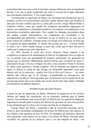 reescribían tanto mis cosas como al principio, porque sabían que tenía un expediente
decente. Creo que la gente comprendía que tenía el corazón en el lugar adecuado,
que tenía buenas intenciones. Y esto ayuda mucho.»
Corroborando la experiencia de Meyer, las investigaciones demuestran que los
donantes reciben un reconocimiento adicional cuando aportan ideas que desafían el
statu quo. En unos estudios que llevé a cabo junto con mis colegas Sharon Parker y
Catherine Collins, vimos que cuando los receptores presentaban sugerencias de
mejora, sus compañeros se mostraban escépticos con respecto a sus intenciones y las
descartaban creyéndolas interesadas. Pero cuando los donantes presentaban ideas
que podían resultar amenazadoras, sus compañeros las escuchaban y los
recompensaban por plantearlas, conscientes de que su motivo no era otro que un
deseo sincero de contribuir. «Cuando pienso en George en la redacción, no diría que
se comporta de forma agradable. Es mucho más picante que eso. —Carolyn Omine
se echa a reír—. Pero cuando George se pone duro, sabes que lo hace solo por lo
mucho que le importa que todo salga bien».
En 1995, durante el sexto año de Los Simpson, Meyer anunció a sus
compañeros su intención de abandonarlos al final de la temporada. Pero en lugar de
ver su partida como una oportunidad de progreso profesional, los guionistas no
querían que se marchara. Rápidamente unieron fuerzas para reclutarlo de nuevo y
convencerlo de que volviera a trabajar con ellos como consultor. Pronto lo tuvieron
de vuelta como guionista a tiempo completo. «En un momento tan temprano como
aquel, se dieron ya cuenta de que George era demasiado importante como para
dejarlo salir de la redacción —explicó Jon Vitti al Harvard Crimson—. No existe
opinión más valiosa que la de George.» Considerando en retrospectiva sus
experiencias con Meyer, Tim Long añade que «lo de hacerte con la reputación de ser
persona que piensa más en los demás que en uno mismo tiene algo mágico. Redunda
en tu beneficio de infinitas maneras».
Reivindicar la parte más grande del pastel
A pesar de que las donaciones de Meyer reforzaron su reputación en los círculos
internos del mundo del espectáculo, era un trabajador anónimo para el mundo
exterior. Este problema tiene solución fácil en Hollywood. Los guionistas adquieren
importancia reivindicando la autoría del máximo de episodios de televisión posible,
lo que demuestra que las ideas y las escenas son fruto de su imaginación.
George Meyer dio forma y contenido a más de trescientos episodios de Los
Simpson, pero desafiando calladamente las normas de Hollywood, sólo aparece en
los créditos como guionista de doce de ellos. En centenares de episodios, aparecen
otros guionistas como autores de las ideas y los chistes de Meyer. «George nunca
reivindicó los guiones de Los Simpson, pese a ser una máquina de ideas —me
80
 