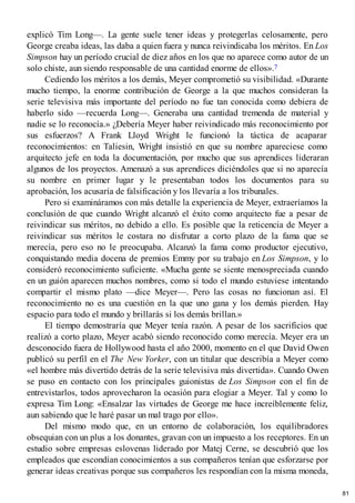 explicó Tim Long—. La gente suele tener ideas y protegerlas celosamente, pero
George creaba ideas, las daba a quien fuera y nunca reivindicaba los méritos. En Los
Simpson hay un período crucial de diez años en los que no aparece como autor de un
solo chiste, aun siendo responsable de una cantidad enorme de ellos».7
Cediendo los méritos a los demás, Meyer comprometió su visibilidad. «Durante
mucho tiempo, la enorme contribución de George a la que muchos consideran la
serie televisiva más importante del período no fue tan conocida como debiera de
haberlo sido —recuerda Long—. Generaba una cantidad tremenda de material y
nadie se lo reconocía.» ¿Debería Meyer haber reivindicado más reconocimiento por
sus esfuerzos? A Frank Lloyd Wright le funcionó la táctica de acaparar
reconocimientos: en Taliesin, Wright insistió en que su nombre apareciese como
arquitecto jefe en toda la documentación, por mucho que sus aprendices lideraran
algunos de los proyectos. Amenazó a sus aprendices diciéndoles que si no aparecía
su nombre en primer lugar y le presentaban todos los documentos para su
aprobación, los acusaría de falsificación y los llevaría a los tribunales.
Pero si examináramos con más detalle la experiencia de Meyer, extraeríamos la
conclusión de que cuando Wright alcanzó el éxito como arquitecto fue a pesar de
reivindicar sus méritos, no debido a ello. Es posible que la reticencia de Meyer a
reivindicar sus méritos le costara no disfrutar a corto plazo de la fama que se
merecía, pero eso no le preocupaba. Alcanzó la fama como productor ejecutivo,
conquistando media docena de premios Emmy por su trabajo en Los Simpson, y lo
consideró reconocimiento suficiente. «Mucha gente se siente menospreciada cuando
en un guión aparecen muchos nombres, como si todo el mundo estuviese intentando
compartir el mismo plato —dice Meyer—. Pero las cosas no funcionan así. El
reconocimiento no es una cuestión en la que uno gana y los demás pierden. Hay
espacio para todo el mundo y brillarás si los demás brillan.»
El tiempo demostraría que Meyer tenía razón. A pesar de los sacrificios que
realizó a corto plazo, Meyer acabó siendo reconocido como merecía. Meyer era un
desconocido fuera de Hollywood hasta el año 2000, momento en el que David Owen
publicó su perfil en el The New Yorker, con un titular que describía a Meyer como
«el hombre más divertido detrás de la serie televisiva más divertida». Cuando Owen
se puso en contacto con los principales guionistas de Los Simpson con el fin de
entrevistarlos, todos aprovecharon la ocasión para elogiar a Meyer. Tal y como lo
expresa Tim Long: «Ensalzar las virtudes de George me hace increíblemente feliz,
aun sabiendo que le haré pasar un mal trago por ello».
Del mismo modo que, en un entorno de colaboración, los equilibradores
obsequian con un plus a los donantes, gravan con un impuesto a los receptores. En un
estudio sobre empresas eslovenas liderado por Matej Cerne, se descubrió que los
empleados que escondían conocimientos a sus compañeros tenían que esforzarse por
generar ideas creativas porque sus compañeros les respondían con la misma moneda,
81
 