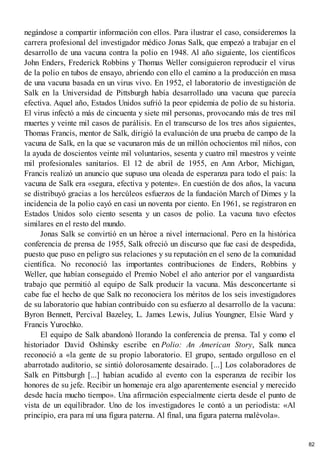 negándose a compartir información con ellos. Para ilustrar el caso, consideremos la
carrera profesional del investigador médico Jonas Salk, que empezó a trabajar en el
desarrollo de una vacuna contra la polio en 1948. Al año siguiente, los científicos
John Enders, Frederick Robbins y Thomas Weller consiguieron reproducir el virus
de la polio en tubos de ensayo, abriendo con ello el camino a la producción en masa
de una vacuna basada en un virus vivo. En 1952, el laboratorio de investigación de
Salk en la Universidad de Pittsburgh había desarrollado una vacuna que parecía
efectiva. Aquel año, Estados Unidos sufrió la peor epidemia de polio de su historia.
El virus infectó a más de cincuenta y siete mil personas, provocando más de tres mil
muertes y veinte mil casos de parálisis. En el transcurso de los tres años siguientes,
Thomas Francis, mentor de Salk, dirigió la evaluación de una prueba de campo de la
vacuna de Salk, en la que se vacunaron más de un millón ochocientos mil niños, con
la ayuda de doscientos veinte mil voluntarios, sesenta y cuatro mil maestros y veinte
mil profesionales sanitarios. El 12 de abril de 1955, en Ann Arbor, Michigan,
Francis realizó un anuncio que supuso una oleada de esperanza para todo el país: la
vacuna de Salk era «segura, efectiva y potente». En cuestión de dos años, la vacuna
se distribuyó gracias a los hercúleos esfuerzos de la fundación March of Dimes y la
incidencia de la polio cayó en casi un noventa por ciento. En 1961, se registraron en
Estados Unidos solo ciento sesenta y un casos de polio. La vacuna tuvo efectos
similares en el resto del mundo.
Jonas Salk se convirtió en un héroe a nivel internacional. Pero en la histórica
conferencia de prensa de 1955, Salk ofreció un discurso que fue casi de despedida,
puesto que puso en peligro sus relaciones y su reputación en el seno de la comunidad
científica. No reconoció las importantes contribuciones de Enders, Robbins y
Weller, que habían conseguido el Premio Nobel el año anterior por el vanguardista
trabajo que permitió al equipo de Salk producir la vacuna. Más desconcertante si
cabe fue el hecho de que Salk no reconociera los méritos de los seis investigadores
de su laboratorio que habían contribuido con su esfuerzo al desarrollo de la vacuna:
Byron Bennett, Percival Bazeley, L. James Lewis, Julius Youngner, Elsie Ward y
Francis Yurochko.
El equipo de Salk abandonó llorando la conferencia de prensa. Tal y como el
historiador David Oshinsky escribe en Polio: An American Story, Salk nunca
reconoció a «la gente de su propio laboratorio. El grupo, sentado orgulloso en el
abarrotado auditorio, se sintió dolorosamente desairado. [...] Los colaboradores de
Salk en Pittsburgh [...] habían acudido al evento con la esperanza de recibir los
honores de su jefe. Recibir un homenaje era algo aparentemente esencial y merecido
desde hacía mucho tiempo». Una afirmación especialmente cierta desde el punto de
vista de un equilibrador. Uno de los investigadores le contó a un periodista: «Al
principio, era para mí una figura paterna. Al final, una figura paterna malévola».
82
 