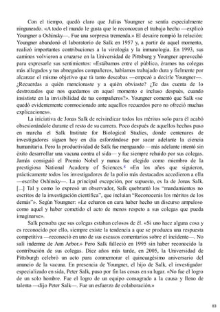 Con el tiempo, quedó claro que Julius Youngner se sentía especialmente
ninguneado. «A todo el mundo le gusta que le reconozcan el trabajo hecho —explicó
Youngner a Oshinsky—. Fue una sorpresa tremenda.» El desaire rompió la relación:
Youngner abandonó el laboratorio de Salk en 1957 y, a partir de aquel momento,
realizó importantes contribuciones a la virología y la inmunología. En 1993, sus
caminos volvieron a cruzarse en la Universidad de Pittsburg y Youngner aprovechó
para expresarle sus sentimientos: «Estábamos entre el público, éramos tus colegas
más allegados y tus abnegados compañeros, habíamos trabajado dura y fielmente por
alcanzar el mismo objetivo que tú tanto deseabas —empezó a decirle Youngner—.
¿Recuerdas a quién mencionaste y a quién obviaste? ¿Te das cuenta de lo
destrozados que nos quedamos en aquel momento e incluso después, cuando
insististe en la invisibilidad de tus compañeros?». Youngner comentó que Salk «se
quedó evidentemente conmocionado ante aquellos recuerdos pero no ofreció muchas
explicaciones».
La iniciativa de Jonas Salk de reivindicar todos los méritos solo para él acabó
obsesionándole durante el resto de su carrera. Poco después de aquellos hechos puso
en marcha el Salk Institute for Biological Studies, donde centenares de
investigadores siguen hoy en día esforzándose por sacar adelante la ciencia
humanitaria. Pero la productividad de Salk fue menguando —más adelante intentó sin
éxito desarrollar una vacuna contra el sida— y fue siempre rehuido por sus colegas.
Jamás consiguió el Premio Nobel y nunca fue elegido como miembro de la
prestigiosa National Academy of Sciences.8 «En los años que siguieron,
prácticamente todos los investigadores de la polio más destacados accedieron a ella
—escribe Oshinsky—. La principal excepción, por supuesto, es la de Jonas Salk.
[...] Tal y como lo expresó un observador, Salk quebrantó los “mandamientos no
escritos de la investigación científica”, que incluían “Reconocerás los méritos de los
demás”». Según Youngner: «Le echaron en cara haber hecho un discurso ampuloso
como aquel y haber cometido el acto de menos respeto a sus colegas que pueda
imaginarse».
Salk pensaba que sus colegas estaban celosos de él. «Si uno hace alguna cosa y
es reconocido por ello, siempre existe la tendencia a que se produzca una respuesta
competitiva —reconoció en uno de sus escasos comentarios sobre el incidente—. No
salí indemne de Ann Arbor.» Pero Salk falleció en 1995 sin haber reconocido la
contribución de sus colegas. Diez años más tarde, en 2005, la Universidad de
Pittsburgh celebró un acto para conmemorar el quincuagésimo aniversario del
anuncio de la vacuna. En presencia de Youngner, el hijo de Salk, el investigador
especializado en sida, Peter Salk, puso por fin las cosas en su lugar. «No fue el logro
de un solo hombre. Fue el logro de un equipo consagrado a la causa y lleno de
talento —dijo Peter Salk—. Fue un esfuerzo de colaboración.»
83
 
