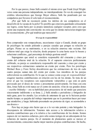 Por lo que parece, Jonas Salk cometió el mismo error que Frank Lloyd Wright:
verse como una persona independiente, no interdependiente. En vez de conseguir los
créditos idiosincráticos que George Meyer obtuvo, Salk fue penalizado por sus
compañeros por llevarse él solo todo el reconocimiento.
¿Por qué Salk no reconoció jamás los méritos de sus compañeros en el
desarrollo de la vacuna de la polio? Es posible que estuviera guardando celosamente
sus logros, como haría por su propia naturaleza cualquier receptor, pero creo que
existe una respuesta más convincente: no creía que los demás merecieran ningún tipo
de reconocimiento. ¿Por qué tendrían que merecerlo?
El sesgo de responsabilidad
Para comprender este rompecabezas, necesitamos viajar a Canadá, donde un grupo
de psicólogos ha estado pidiendo a parejas casadas que pongan su relación en
peligro. Piense en su matrimonio, o en su relación amorosa más reciente. Del
esfuerzo total que exige la relación, desde preparar la cena hasta sacar la basura y
solucionar conflictos, ¿qué porcentaje de trabajo gestiona usted?
Supongamos que usted se considera responsable del cincuenta y cinco por
ciento del esfuerzo total de la relación. Si el supuesto estuviera perfectamente
calibrado, su pareja se consideraría responsable del cuarenta y cinco por ciento y
sus respectivas estimaciones sumarían un ciento por ciento. Pero los psicólogos
Michael Ross y Fiore Sicloy descubrieron que las estimaciones de tres de cada
cuatro parejas suman más del ciento por ciento. Los miembros de las parejas
sobrevaloran su contribución. Es lo que se conoce como sesgo de responsabilidad:
exagerar nuestras contribuciones en relación con las de los demás. Se trata de un
error al que los receptores son especialmente vulnerables y que está en parte
provocado por el deseo de vernos y presentarnos positivamente. En línea con esta
idea, Jonas Salk no evitó nunca ser el centro de atención. «Uno de sus grandes dones
—escribe Oshinsky— era su habilidad para proyectarse de tal modo que pareciera
sinceramente indiferente a su fama. [...] Salk atendía a periodistas y fotógrafos de
mala gana, pero los atendía. Les avisaba de antemano de que no le hicieran perder
mucho tiempo; se quejaba del trabajo importante que no le permitían hacer por tener
que atenderlos; y luego, habiendo presentado sus protestas de rigor, se acomodaba a
sus deseos.»
Pero hay en juego otro factor que es a la vez más potente y más halagador: la
discrepancia de información. Tenemos más acceso a la información relativa a
nuestras contribuciones que a la relativa a las contribuciones de los demás. Somos
capaces de ver nuestros esfuerzos, pero sólo somos testigos de un subconjunto de los
esfuerzos de nuestra pareja. En el momento de plantearnos quién se merece el
reconocimiento, conocemos mucho mejor nuestras propias contribuciones. De hecho,
84
 