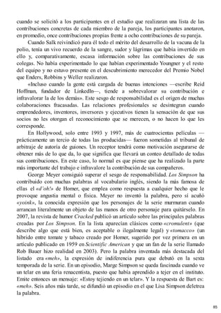 cuando se solicitó a los participantes en el estudio que realizaran una lista de las
contribuciones concretas de cada miembro de la pareja, los participantes anotaron,
en promedio, once contribuciones propias frente a ocho contribuciones de su pareja.
Cuando Salk reivindicó para él todo el mérito del desarrollo de la vacuna de la
polio, tenía un vivo recuerdo de la sangre, sudor y lágrimas que había invertido en
ello y, comparativamente, escasa información sobre las contribuciones de sus
colegas. No había experimentado lo que habían experimentado Youngner y el resto
del equipo y no estuvo presente en el descubrimiento merecedor del Premio Nobel
que Enders, Robbins y Weller realizaron.
«Incluso cuando la gente está cargada de buenas intenciones —escribe Reid
Hoffman, fundador de LinkedIn—, tiende a sobrevalorar su contribución e
infravalorar la de los demás». Este sesgo de responsabilidad es el origen de muchas
colaboraciones fracasadas. Las relaciones profesionales se desintegran cuando
emprendedores, inventores, inversores y ejecutivos tienen la sensación de que sus
socios no les otorgan el reconocimiento que se merecen, o no hacen lo que les
corresponde.
En Hollywood, solo entre 1993 y 1997, más de cuatrocientas películas —
prácticamente un tercio de todas las producidas— fueron sometidas al tribunal de
arbitraje de autoría de guiones. Un receptor tendrá como motivación asegurarse de
obtener más de lo que da, lo que significa que llevará un conteo detallado de todas
sus contribuciones. En este caso, lo normal es que piense que ha realizado la parte
más importante del trabajo e infravalore la contribución de sus compañeros.
George Meyer consiguió superar el sesgo de responsabilidad. Los Simpson ha
contribuido con muchas palabras al vocabulario inglés, siendo la más famosa de
ellas el «d’oh!» de Homer, que emplea como respuesta a cualquier hecho que le
provoque angustia mental o física. Meyer no inventó la palabra, pero sí acuñó
«yoink», la conocida expresión que los personajes de la serie murmuran cuando
arrancan literalmente un objeto de las manos de otro personaje para quitárselo. En
2007, la revista de humor Cracked publicó un artículo sobre las principales palabras
creadas por Los Simpson. En la lista aparecían clásicos como «cromulent» (que
describe algo que está bien, es aceptable o ilegalmente legal) y «tomacco» (un
híbrido entre tomate y tabaco creado por Homer, sugerido por vez primera en un
artículo publicado en 1959 en Scientific American y que un fan de la serie llamado
Rob Bauer hizo realidad en 2003). Pero la palabra inventada más destacada del
listado era «meh», la expresión de indiferencia pura que debutó en la sexta
temporada de la serie. En un episodio, Marge Simpson se queda fascinada cuando ve
un telar en una feria renacentista, puesto que había aprendido a tejer en el instituto.
Emite entonces un mensaje: «Estoy tejiendo en un telar». Y la respuesta de Bart es:
«meh». Seis años más tarde, se difundió un episodio en el que Lisa Simpson deletrea
la palabra.
85
 