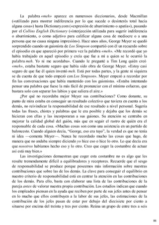 La palabra «meh» aparece en numerosos diccionarios, desde Macmillan
(«utilizado para mostrar indiferencia por lo que sucede o desinterés total hacia
alguna cosa») hasta Dictionary.com («expresión de aburrimiento o apatía»), pasando
por el Collins English Dictionary («interjección utilizada para sugerir indiferencia
o aburrimiento, o como adjetivo para calificar alguna cosa de mediocre o a una
persona que no causa ninguna impresión»). Hace unos años, George Meyer se quedó
sorprendido cuando un guionista de Los Simpson compartió con él un recuerdo sobre
el episodio en que apareció por primera vez la palabra «meh». «Me recordó que yo
había trabajado en aquel episodio y creía que fue a mí a quien se le ocurrió la
palabra meh. Yo ni me acordaba». Cuando le pregunté a Tim Long quién creó
«meh», estaba bastante seguro que había sido obra de George Meyer. «Estoy casi
seguro de que fue él quien inventó meh. Está por todas partes, y la gente ni siquiera
se da cuenta de que todo empezó con Los Simpson». Meyer empezó a recordar por
fin las conversaciones que había mantenido con los guionistas. «Estaba intentando
pensar una palabra que fuese la más fácil de pronunciar con el mínimo esfuerzo, que
bastara solo con separar los labios y que saliera el aire.»
¿Por qué no recordaba mejor Meyer sus contribuciones? Como donante, su
punto de mira estaba en conseguir un resultado colectivo que tuviera en cuenta a los
demás, no reivindicar la responsabilidad de ese resultado a nivel personal. Sugería
todas las frases, chistes y palabras que le era posible y dejaba que los demás se
hicieran con ellas y las incorporaran a sus guiones. Su atención se centraba en
mejorar la calidad global del guión, más que en seguir el rastro de quién era el
responsable de cada cosa. «Muchas cosas son como una asistencia en un partido de
baloncesto. Cuando alguien decía, “George, eso era tuyo”, la verdad es que no tenía
ni idea —comenta Meyer—. Nunca he recordado mucho las cosas que hago, de
manera que no andaba siempre diciendo yo hice eso o hice lo otro. Lo que decía era
que nosotros habíamos hecho eso y lo otro. Creo que coger la costumbre de actuar
así está muy bien.»
Las investigaciones demuestran que coger esta costumbre no es algo que les
resulte tremendamente difícil a equilibradores y receptores. Recuerde que el sesgo
de responsabilidad se produce porque poseemos más información sobre nuestras
contribuciones que sobre las de los demás. La clave para conseguir el equilibrio en
nuestro criterio de responsabilidad está en centrar la atención en las contribuciones
de los demás. Para ello, basta con elaborar una lista de las contribuciones de la
pareja antes de valorar nuestra propia contribución. Los estudios indican que cuando
los empleados piensan en la ayuda que reciben por parte de sus jefes antes de pensar
en lo mucho que ellos contribuyen a la labor de sus jefes, las estimaciones de la
contribución de los jefes pasan de estar por debajo del diecisiete por ciento a
situarse por encima del treinta y tres por ciento. Reúna un grupo de entre tres a seis
86
 