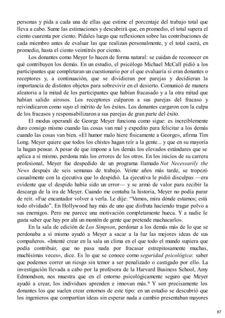 personas y pida a cada una de ellas que estime el porcentaje del trabajo total que
lleva a cabo. Sume las estimaciones y descubrirá que, en promedio, el total supera el
ciento cuarenta por ciento. Pídales luego que reflexionen sobre las contribuciones de
cada miembro antes de evaluar las que realizan personalmente, y el total caerá, en
promedio, hasta el ciento veintitrés por ciento.
Los donantes como Meyer lo hacen de forma natural: se cuidan de reconocer en
qué contribuyen los demás. En un estudio, el psicólogo Michael McCall pidió a los
participantes que completaran un cuestionario por el que evaluaría si eran donantes o
receptores y, a continuación, que se dividieran por parejas y decidieran la
importancia de distintos objetos para sobrevivir en el desierto. Comunicó de manera
aleatoria a la mitad de los participantes que habían fracasado y a la otra mitad que
habían salido airosos. Los receptores culparon a sus parejas del fracaso y
reivindicaron como suyo el mérito de los éxitos. Los donantes cargaron con la culpa
de los fracasos y responsabilizaron a sus parejas de gran parte del éxito.
El modus operandi de George Meyer funciona como sigue: es increíblemente
duro consigo mismo cuando las cosas van mal y expedito para felicitar a los demás
cuando las cosas van bien. «El humor malo hiere físicamente a George», afirma Tim
Long. Meyer quiere que todos los chistes hagan reír a la gente... y que en su mayoría
la hagan pensar. A pesar de que impone a los demás los elevados estándares que se
aplica a sí mismo, perdona más los errores de los otros. En los inicios de su carrera
profesional, Meyer fue despedido de un programa llamado Not Necessarily the
News después de seis semanas de trabajo. Veinte años más tarde, se tropezó
casualmente con la ejecutiva que lo despidió. La ejecutiva le pidió disculpas —era
evidente que el despido había sido un error— y se armó de valor para recibir la
descarga de la ira de Meyer. Cuando me contaba la historia, Meyer no podía parar
de reír. «Fue encantador volver a verla. Le dije: “Vamos, mira dónde estamos; está
todo olvidado”. En Hollywood hay más de uno que disfruta haciendo tragar polvo a
sus enemigos. Pero me parece una motivación completamente hueca. Y a nadie le
gusta saber que hay por ahí un montón de gente que pretende machacarlo».
En la sala de edición de Los Simpson, perdonar a los demás más de lo que se
perdonaba a sí mismo ayudó a Meyer a sacar a la luz las mejores ideas de sus
compañeros. «Intenté crear en la sala un clima en el que todo el mundo supiera que
podía contribuir, que no pasa nada por fracasar estrepitosamente muchas,
muchísimas veces», dice. Es lo que se conoce como seguridad psicológica: saber
que podemos correr un riesgo sin temor a ser penalizado o castigado por ello. La
investigación llevada a cabo por la profesora de la Harvard Business School, Amy
Edmondson, nos muestra que en el entorno psicológicamente seguro que Meyer
ayudó a crear, los individuos aprenden e innovan más.9 Y son precisamente los
donantes los que suelen crear entornos de este tipo: en un estudio se descubrió que
los ingenieros que compartían ideas sin esperar nada a cambio presentaban mayores
87
 