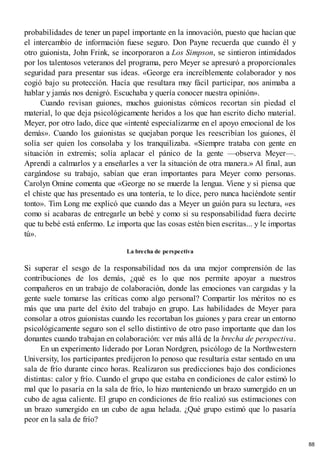 probabilidades de tener un papel importante en la innovación, puesto que hacían que
el intercambio de información fuese seguro. Don Payne recuerda que cuando él y
otro guionista, John Frink, se incorporaron a Los Simpson, se sintieron intimidados
por los talentosos veteranos del programa, pero Meyer se apresuró a proporcionales
seguridad para presentar sus ideas. «George era increíblemente colaborador y nos
cogió bajo su protección. Hacía que resultara muy fácil participar, nos animaba a
hablar y jamás nos denigró. Escuchaba y quería conocer nuestra opinión».
Cuando revisan guiones, muchos guionistas cómicos recortan sin piedad el
material, lo que deja psicológicamente heridos a los que han escrito dicho material.
Meyer, por otro lado, dice que «intenté especializarme en el apoyo emocional de los
demás». Cuando los guionistas se quejaban porque les reescribían los guiones, él
solía ser quien los consolaba y los tranquilizaba. «Siempre trataba con gente en
situación in extremis; solía aplacar el pánico de la gente —observa Meyer—.
Aprendí a calmarlos y a enseñarles a ver la situación de otra manera.» Al final, aun
cargándose su trabajo, sabían que eran importantes para Meyer como personas.
Carolyn Omine comenta que «George no se muerde la lengua. Viene y si piensa que
el chiste que has presentado es una tontería, te lo dice, pero nunca haciéndote sentir
tonto». Tim Long me explicó que cuando das a Meyer un guión para su lectura, «es
como si acabaras de entregarle un bebé y como si su responsabilidad fuera decirte
que tu bebé está enfermo. Le importa que las cosas estén bien escritas... y le importas
tú».
La brecha de perspectiva
Si superar el sesgo de la responsabilidad nos da una mejor comprensión de las
contribuciones de los demás, ¿qué es lo que nos permite apoyar a nuestros
compañeros en un trabajo de colaboración, donde las emociones van cargadas y la
gente suele tomarse las críticas como algo personal? Compartir los méritos no es
más que una parte del éxito del trabajo en grupo. Las habilidades de Meyer para
consolar a otros guionistas cuando les recortaban los guiones y para crear un entorno
psicológicamente seguro son el sello distintivo de otro paso importante que dan los
donantes cuando trabajan en colaboración: ver más allá de la brecha de perspectiva.
En un experimento liderado por Loran Nordgren, psicólogo de la Northwestern
University, los participantes predijeron lo penoso que resultaría estar sentado en una
sala de frío durante cinco horas. Realizaron sus predicciones bajo dos condiciones
distintas: calor y frío. Cuando el grupo que estaba en condiciones de calor estimó lo
mal que lo pasaría en la sala de frío, lo hizo manteniendo un brazo sumergido en un
cubo de agua caliente. El grupo en condiciones de frío realizó sus estimaciones con
un brazo sumergido en un cubo de agua helada. ¿Qué grupo estimó que lo pasaría
peor en la sala de frío?
88
 