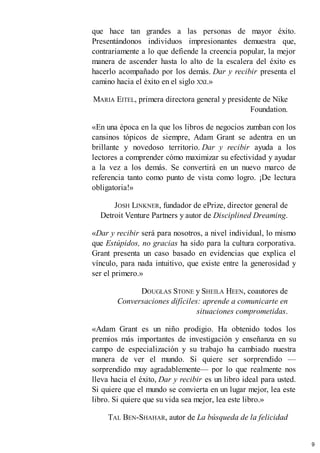 que hace tan grandes a las personas de mayor éxito.
Presentándonos individuos impresionantes demuestra que,
contrariamente a lo que defiende la creencia popular, la mejor
manera de ascender hasta lo alto de la escalera del éxito es
hacerlo acompañado por los demás. Dar y recibir presenta el
camino hacia el éxito en el siglo XXI.»
MARIA EITEL, primera directora general y presidente de Nike
Foundation.
«En una época en la que los libros de negocios zumban con los
cansinos tópicos de siempre, Adam Grant se adentra en un
brillante y novedoso territorio. Dar y recibir ayuda a los
lectores a comprender cómo maximizar su efectividad y ayudar
a la vez a los demás. Se convertirá en un nuevo marco de
referencia tanto como punto de vista como logro. ¡De lectura
obligatoria!»
JOSH LINKNER, fundador de ePrize, director general de
Detroit Venture Partners y autor de Disciplined Dreaming.
«Dar y recibir será para nosotros, a nivel individual, lo mismo
que Estúpidos, no gracias ha sido para la cultura corporativa.
Grant presenta un caso basado en evidencias que explica el
vínculo, para nada intuitivo, que existe entre la generosidad y
ser el primero.»
DOUGLAS STONE y SHEILA HEEN, coautores de
Conversaciones difíciles: aprende a comunicarte en
situaciones comprometidas.
«Adam Grant es un niño prodigio. Ha obtenido todos los
premios más importantes de investigación y enseñanza en su
campo de especialización y su trabajo ha cambiado nuestra
manera de ver el mundo. Si quiere ser sorprendido —
sorprendido muy agradablemente— por lo que realmente nos
lleva hacia el éxito, Dar y recibir es un libro ideal para usted.
Si quiere que el mundo se convierta en un lugar mejor, lea este
libro. Si quiere que su vida sea mejor, lea este libro.»
TAL BEN-SHAHAR, autor de La búsqueda de la felicidad
9
 