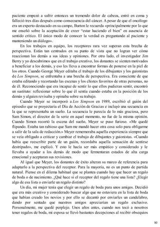 paciente empezó a sufrir entonces un tremendo dolor de cabeza, entró en coma y
falleció tres días después como consecuencia del cáncer. A pesar de que el oncólogo
era un experto destacado en su campo, Burton le recuerda «principalmente por lo que
me enseñó sobre la aceptación de creer “estar haciendo el bien” en ausencia de
sentido crítico. El único modo de conocer la verdad es preguntando al paciente y
manteniendo un diálogo».
En los trabajos en equipo, los receptores rara vez superan esta brecha de
perspectiva. Están tan centrados en su punto de vista que no logran ver cómo
reaccionan los demás a sus ideas y opiniones. Por otro lado, el investigador Jim
Berry y yo descubrimos que en el trabajo creativo, los donantes se sienten motivados
a beneficiar a los demás, y eso les lleva a encontrar formas de ponerse en la piel de
los otros. Cuando George Meyer editaba el trabajo de los dibujantes y los guionistas
de Los Simpson, se enfrentaba a una brecha de perspectiva. Era consciente de que
estaba editando y recortando las escenas y los chistes favoritos de otras personas, no
de él. Reconociendo que era incapaz de sentir lo que ellos pudieran sentir, encontró
un sustituto: reflexionar sobre lo que él sentía cuando estaba en la posición de los
demás y alguien revisaba y opinaba sobre su trabajo.
Cuando Meyer se incorporó a Los Simpson en 1989, escribió el guión del
episodio que se proyectaría el Día de Acción de Gracias e incluyó una secuencia en
la que se representaba un sueño. La secuencia le parecía de lo más graciosa, pero
Sam Simon, el director de la serie en aquel momento, no fue de la misma opinión.
Cuando Simon recortó la escena del sueño, Meyer se puso furioso. «Me quedé
flipando. Estaba tan rabioso que Sam me mandó hacer otra cosa solo para obligarme
a salir de la sala de redacción.» Meyer rememoraba aquella experiencia siempre que
se veía obligado a criticar y cambiar el trabajo de dibujantes y guionistas. «Cuando
había que reescribir parte de un guión, recordaba aquella sensación de sentirse
destripado», me explicó. Y esto le hacía ser más empático y considerado y le
llevaba a ayudar a los demás de modo que fermentaran estados de alta carga
emocional y aceptaran sus revisiones.
Al igual que Meyer, los donantes de éxito alteran su marco de referencia para
adaptarlo a la perspectiva del receptor. Para la mayoría, no es un punto de partida
natural. Piense en el dilema habitual que se plantea cuando hay que hacer un regalo
de boda o de nacimiento. ¿Qué hace si el receptor del regalo tiene una lista? ¿Elegir
algo de esa lista o enviarle un regalo distinto?
Un día, mi mujer tenía que elegir un regalo de boda para unos amigos. Decidió
que era más creativo y considerado buscar algo que no estuviera en la lista de boda
que habían creado los novios y por ello se decantó por enviarles un candelabro,
dando por sentado que nuestros amigos apreciarían un regalo exclusivo.
Personalmente, me quedé perplejo. Unos años antes, cuando nos tocó a nosotros
tener regalos de boda, mi esposa se llevó bastantes decepciones al recibir obsequios
90
 