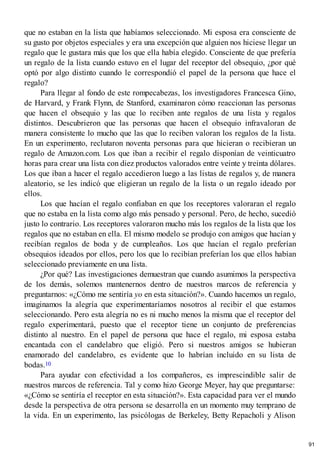 que no estaban en la lista que habíamos seleccionado. Mi esposa era consciente de
su gusto por objetos especiales y era una excepción que alguien nos hiciese llegar un
regalo que le gustara más que los que ella había elegido. Consciente de que prefería
un regalo de la lista cuando estuvo en el lugar del receptor del obsequio, ¿por qué
optó por algo distinto cuando le correspondió el papel de la persona que hace el
regalo?
Para llegar al fondo de este rompecabezas, los investigadores Francesca Gino,
de Harvard, y Frank Flynn, de Stanford, examinaron cómo reaccionan las personas
que hacen el obsequio y las que lo reciben ante regalos de una lista y regalos
distintos. Descubrieron que las personas que hacen el obsequio infravaloran de
manera consistente lo mucho que las que lo reciben valoran los regalos de la lista.
En un experimento, reclutaron noventa personas para que hicieran o recibieran un
regalo de Amazon.com. Los que iban a recibir el regalo disponían de veinticuatro
horas para crear una lista con diez productos valorados entre veinte y treinta dólares.
Los que iban a hacer el regalo accedieron luego a las listas de regalos y, de manera
aleatorio, se les indicó que eligieran un regalo de la lista o un regalo ideado por
ellos.
Los que hacían el regalo confiaban en que los receptores valoraran el regalo
que no estaba en la lista como algo más pensado y personal. Pero, de hecho, sucedió
justo lo contrario. Los receptores valoraron mucho más los regalos de la lista que los
regalos que no estaban en ella. El mismo modelo se produjo con amigos que hacían y
recibían regalos de boda y de cumpleaños. Los que hacían el regalo preferían
obsequios ideados por ellos, pero los que lo recibían preferían los que ellos habían
seleccionado previamente en una lista.
¿Por qué? Las investigaciones demuestran que cuando asumimos la perspectiva
de los demás, solemos mantenernos dentro de nuestros marcos de referencia y
preguntarnos: «¿Cómo me sentiría yo en esta situación?». Cuando hacemos un regalo,
imaginamos la alegría que experimentaríamos nosotros al recibir el que estamos
seleccionando. Pero esta alegría no es ni mucho menos la misma que el receptor del
regalo experimentará, puesto que el receptor tiene un conjunto de preferencias
distinto al nuestro. En el papel de persona que hace el regalo, mi esposa estaba
encantada con el candelabro que eligió. Pero si nuestros amigos se hubieran
enamorado del candelabro, es evidente que lo habrían incluido en su lista de
bodas.10
Para ayudar con efectividad a los compañeros, es imprescindible salir de
nuestros marcos de referencia. Tal y como hizo George Meyer, hay que preguntarse:
«¿Cómo se sentiría el receptor en esta situación?». Esta capacidad para ver el mundo
desde la perspectiva de otra persona se desarrolla en un momento muy temprano de
la vida. En un experimento, las psicólogas de Berkeley, Betty Repacholi y Alison
91
 