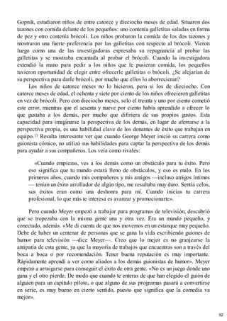 Gopnik, estudiaron niños de entre catorce y dieciocho meses de edad. Situaron dos
tazones con comida delante de los pequeños: uno contenía galletitas saladas en forma
de pez y otro contenía brócoli. Los niños probaron la comida de los dos tazones y
mostraron una fuerte preferencia por las galletitas con respecto al brócoli. Vieron
luego como una de las investigadoras expresaba su repugnancia al probar las
galletitas y se mostraba encantada al probar el brócoli. Cuando la investigadora
extendió la mano para pedir a los niños que le pusieran comida, los pequeños
tuvieron oportunidad de elegir entre ofrecerle galletitas o brócoli. ¿Se alejarían de
su perspectiva para darle brócoli, por mucho que ellos lo aborrecieran?
Los niños de catorce meses no lo hicieron, pero sí los de dieciocho. Con
catorce meses de edad, el ochenta y siete por ciento de los niños ofrecieron galletitas
en vez de brócoli. Pero con dieciocho meses, solo el treinta y uno por ciento cometió
este error, mientras que el sesenta y nueve por ciento había aprendido a ofrecer lo
que gustaba a los demás, por mucho que difiriera de sus propios gustos. Esta
capacidad para imaginarse la perspectiva de los demás, en lugar de aferrarse a la
perspectiva propia, es una habilidad clave de los donantes de éxito que trabajan en
equipo.11 Resulta interesante ver que cuando George Meyer inició su carrera como
guionista cómico, no utilizó sus habilidades para captar la perspectiva de los demás
para ayudar a sus compañeros. Los veía como rivales:
«Cuando empiezas, ves a los demás como un obstáculo para tu éxito. Pero
eso significa que tu mundo estará lleno de obstáculos, y eso es malo. En los
primeros años, cuando mis compañeros y mis amigos —incluso amigos íntimos
— tenían un éxito arrollador de algún tipo, me resultaba muy duro. Sentía celos,
sus éxitos eran como una deshonra para mí. Cuando inicias tu carrera
profesional, lo que más te interesa es avanzar y promocionarte».
Pero cuando Meyer empezó a trabajar para programas de televisión, descubrió
que se tropezaba con la misma gente una y otra vez. Era un mundo pequeño, y
conectado, además. «Me di cuenta de que nos movemos en un estanque muy pequeño.
Debe de haber un centenar de personas que se gana la vida escribiendo guiones de
humor para televisión —dice Meyer—. Creo que lo mejor es no granjearse la
antipatía de esta gente, ya que la mayoría de trabajos que encuentras son a través del
boca a boca o por recomendación. Tener buena reputación es muy importante.
Rápidamente aprendí a ver como aliados a los demás guionistas de humor». Meyer
empezó a arraigarse para conseguir el éxito de otra gente. «No es un juego donde uno
gana y el otro pierde. De modo que cuando te enteras de que han elegido el guión de
alguien para un capítulo piloto, o que alguno de sus programas pasará a convertirse
en serie, es muy bueno en cierto sentido, puesto que significa que la comedia va
mejor».
92
 