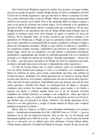 Pero Frank Lloyd Wright no siguió este camino. Era un genio, sin lugar a dudas,
pero no un creador de genios. Cuando Wright alcanzó el éxito, no multiplicó con ello
el éxito de los demás arquitectos; sino que más bien lo obtuvo a expensas de ellos.
Tal y como reflexionó John, el hijo de Wright: «Haces un buen trabajo construyendo
edificios de acuerdo con tu ideal. Pero te has mostrado débil en cuanto a apoyar a
otros en su deseo de alcanzar este mismo logro». En lo referente a los aprendices,
declaró el hijo, Wright nunca «apoyó a ninguno para que ascendiera». En un caso,
Wright prometió a sus aprendices una sala de dibujo donde poder trabajar, pero no
cumplió su promesa hasta siete años después de poner en marcha las becas de
Taliesin. En un momento dado, un cliente reconoció que prefería contratar a los
aprendices de Wright que a Wright, ya que los aprendices tenían el mismo talento
que él pero superaban su responsabilidad en cuanto a completar el trabajo a tiempo y
dentro del presupuesto acordado. Wright se puso rabioso al enterarse y prohibió a
sus arquitectos aceptar encargos, exigiéndoles que pusieran su nombre siempre en
primer lugar. Varios de sus aprendices con más talento y experiencia decidieron
abandonarlo, argumentando que Wright los explotaba pensando solo en su beneficio
personal y les robaba los méritos de su trabajo. «Resulta sorprendente —observa de
St. Aubin— que muy pocos aprendices de Wright, de entre los centenares que tenía,
acabaran realizando una carrera relevante e independiente como arquitectos.»
El éxito de George Meyer tuvo el efecto contrario sobre sus colaboradores:
creó un efecto dominó que propagó el éxito a su alrededor. Los compañeros de
Meyer lo califican de genio, pero resulta sorprendente que haya sido también un
creador de genios. Ayudando a los demás guionistas de Los Simpson, George Meyer
los hizo más efectivos en su trabajo, multiplicando con ello la efectividad colectiva.
«Me convirtió en mejor guionista, inspirándome para que pensara más allá de estas
cuatro paredes», comenta Don Payne. La predisposición de Meyer a prestarse
voluntario para realizar las tareas menos populares, para ayudar a los demás a
mejorar sus chistes y trabajar muchas horas con el fin de alcanzar elevados
estándares de calidad colectiva, se contagió a sus compañeros. «Hace que todo el
mundo se esfuerce más», le explicó Jon Vitti a un periodista de Harvard Crimson,
que declaró que «la presencia de Meyer estimula a los demás guionistas de Los
Simpson a ser más graciosos» y elogió el talento natural de Meyer para «inspirar
grandeza en quienes le rodean».
Meyer dejó Los Simpson en 2004 y está trabajando actualmente en su primera
novela —titulada provisionalmente Kick Me 1,000,000 Times or I’ll Die*—, pero su
influencia en la sala de redacción persiste. Hoy en día, «la voz de George está
fuertemente grabada en el ADN de la serie —dice Payne—, y fue él quien me enseñó
que no es necesario ser un imbécil para salir adelante». Carolyn Omine añade:
«Todos hemos adquirido el sentido del humor de George. A pesar de que ya no está
93
 