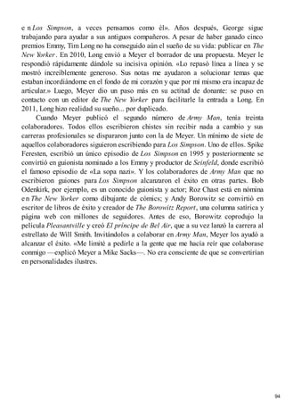 e n Los Simpson, a veces pensamos como él». Años después, George sigue
trabajando para ayudar a sus antiguos compañeros. A pesar de haber ganado cinco
premios Emmy, Tim Long no ha conseguido aún el sueño de su vida: publicar en The
New Yorker. En 2010, Long envió a Meyer el borrador de una propuesta. Meyer le
respondió rápidamente dándole su incisiva opinión. «Lo repasó línea a línea y se
mostró increíblemente generoso. Sus notas me ayudaron a solucionar temas que
estaban incordiándome en el fondo de mi corazón y que por mí mismo era incapaz de
articular.» Luego, Meyer dio un paso más en su actitud de donante: se puso en
contacto con un editor de The New Yorker para facilitarle la entrada a Long. En
2011, Long hizo realidad su sueño... por duplicado.
Cuando Meyer publicó el segundo número de Army Man, tenía treinta
colaboradores. Todos ellos escribieron chistes sin recibir nada a cambio y sus
carreras profesionales se dispararon junto con la de Meyer. Un mínimo de siete de
aquellos colaboradores siguieron escribiendo para Los Simpson. Uno de ellos. Spike
Feresten, escribió un único episodio de Los Simpson en 1995 y posteriormente se
convirtió en guionista nominado a los Emmy y productor de Seinfeld, donde escribió
el famoso episodio de «La sopa nazi». Y los colaboradores de Army Man que no
escribieron guiones para Los Simpson alcanzaron el éxito en otras partes. Bob
Odenkirk, por ejemplo, es un conocido guionista y actor; Roz Chast está en nómina
e n The New Yorker como dibujante de cómics; y Andy Borowitz se convirtió en
escritor de libros de éxito y creador de The Borowitz Report, una columna satírica y
página web con millones de seguidores. Antes de eso, Borowitz coprodujo la
película Pleasantville y creó El príncipe de Bel Air, que a su vez lanzó la carrera al
estrellato de Will Smith. Invitándolos a colaborar en Army Man, Meyer los ayudó a
alcanzar el éxito. «Me limité a pedirle a la gente que me hacía reír que colaborase
conmigo —explicó Meyer a Mike Sacks—. No era consciente de que se convertirían
en personalidades ilustres.
94
 
