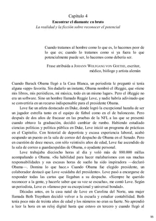 Capítulo 4
Encontrar el diamante en bruto
La realidad y la ficción sobre reconocer el potencial
Cuando tratamos al hombre como lo que es, lo hacemos peor de
lo que es; cuando lo tratamos como si ya fuera lo que
potencialmente puede ser, lo hacemos como debería ser.
Frase atribuida a JOHANN WOLFGANG VON GOETHE, escritor,
médico, biólogo y artista alemán
Cuando Barack Obama llegó a la Casa Blanca, un periodista le preguntó si tenía
alguna «app» favorita. Sin dudarlo un instante, Obama nombró el iReggie, que «tiene
mis libros, mis periódicos, mi música, todo en un mismo lugar». Pero el iReggie no
era un software. Sino un hombre llamado Reggie Love, y nadie habría adivinado que
se convertiría en un recurso indispensable para el presidente Obama.
Love fue un atleta destacado en Duke, donde logró la excepcional hazaña de ser
un jugador estrella tanto en el equipo de fútbol como en el de baloncesto. Pero
después de dos años de fracasar en las pruebas de la NFL a las que se presentó
cuando obtuvo la graduación, decidió cambiar de rumbo. Habiendo estudiado
ciencias políticas y política pública en Duke, Love inició un programa de prácticas
en el Capitolio. Con historial de deportista y escasa experiencia laboral, acabó
ocupando un puesto en la sala de correo del despacho de Obama en el Senado. Pero
en cuestión de doce meses, con sólo veintiséis años de edad, Love fue ascendido de
la sala de correo a guardaespaldas de Obama, o ayudante personal.
Love trabajaba dieciocho horas al día y voló más de 880.000 millas
acompañando a Obama. «Su habilidad para hacer malabarismos con sus muchas
responsabilidades y sus escasas horas de sueño ha sido inspiradora —declaró
Obama—. Domina lo que hace.» Cuando Obama fue elegido presidente, un
colaborador destacó que Love «cuidaba del presidente». Love pasó a encargarse de
responder todas las cartas que llegaban a su despacho. «Siempre he querido
reconocer a la gente, y hacerle saber que su voz se escucha», me contó Love. Según
un periodista, Love es «famoso por su excepcional y universal bondad».
Décadas antes, en la casa natal de Love en Carolina del Norte, una mujer
llamada Beth Traynham decidió volver a la escuela y estudiar contabilidad. Beth
tenía poco más de treinta años de edad y los números no eran su fuerte. No aprendió
a leer la hora en un reloj digital hasta que estuvo en tercero y cuando llegó al
95
 