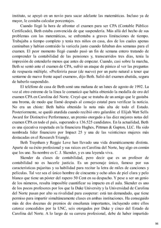 instituto, se apoyó en un novio para sacar adelante las matemáticas. Incluso ya de
mayor, le costaba calcular porcentajes.
Cuando llegó la hora de afrontar el examen para ser CPA (Contable Público
Certificado), Beth estaba convencida de que suspendería. Más allá del hecho de sus
problemas con las matemáticas, se enfrentaba a graves limitaciones de tiempo.
Trabajaba a tiempo completo y tenía tres niños en casa, dos de los cuales apenas
caminaban y habían contraído la varicela justo cuando faltaban dos semanas para el
examen. El peor momento llegó cuando pasó un fin de semana entero tratando de
comprender la contabilidad de las pensiones y, transcurridos tres días, tenía la
impresión de entenderlo menos que antes de empezar. Cuando, casi sobre la marcha,
Beth se sentó ante el examen de CPA, sufrió un ataque de pánico al ver las preguntas
de respuesta múltiple. «Preferiría pasar (de nuevo) por un parto natural a tener que
sentarme de nuevo frente aquel examen», dijo Beth. Salió del examen abatida, segura
de haberlo suspendido.
El teléfono de casa de Beth sonó una mañana de un lunes de agosto de 1992. La
voz al otro extremo de la línea le comunicó que había obtenido la medalla de oro del
examen CPA en Carolina del Norte. Creyó que se trataba de un amigo que le gastaba
una broma, de modo que llamó después al consejo estatal para verificar la noticia.
No era un chiste: Beth había obtenido la nota más alta de todo el Estado.
Posteriormente, se quedó aturdida cuando recibió otro galardón: el Elijah Watt Sells
Award for Distinctive Performance, un premio otorgado a las diez mejores notas del
examen CPA en todo el país, superando a 136.525 candidatos. En la actualidad, Beth
es una ejecutiva respetada en la financiera Hughes, Pittman & Gupton, LLC. Ha sido
nombrada líder financiero por Impact 25 y una de las veinticinco mujeres más
destacadas en el Research Triangle.
Beth Traynham y Reggie Love han llevado una vida dramáticamente distinta.
Aparte de su éxito profesional y sus raíces en Carolina del Norte, hay algo en común
que los une. Su nombre es C. J. Skender, y es una leyenda viva.
Skender da clases de contabilidad, pero decir que es un profesor de
contabilidad no es hacerle justicia. Es un personaje único, famoso por sus
características pajaritas y su habilidad para recitar la letra de miles de canciones y
películas. Tal vez sea el único hombre de cincuenta y ocho años de piel clara y pelo
blanco que tiene un póster del rapero 50 Cent en su despacho. Y pese a ser un genio
de los números, resulta imposible cuantificar su impacto en el aula. Skender es uno
de los pocos profesores por los que la Duke University y la Universidad de Carolina
del Norte pasan por alto su rivalidad para cooperar: está tan demandado, que tiene
permiso para impartir simultáneamente clases en ambas instituciones. Ha conseguido
más de dos docenas de premios de enseñanza importantes, incluyendo entre ellos
catorce concedidos por la UNC, seis otorgados por Duke y cinco del Estado de
Carolina del Norte. A lo largo de su carrera profesional, debe de haber impartido
96
 