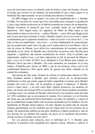 cerca de seiscientos cursos y evaluado a más de treinta y cinco mil alumnos. Gracias
al tiempo que invierte en sus alumnos, ha desarrollado la que a buen seguro es su
habilidad más impresionante: un ojo excelente para detectar el talento.
En 2004, Reggie Love se apuntó a las clases de contabilidad de C. J. Skender
en Duke. Era un curso de verano que Love necesitaba para conseguir su graduación
y, pese a que muchos profesores no lo habrían aceptado por tratarse de un deportista,
Skender reconoció el potencial que Love escondía detrás de sus habilidades
deportivas. «Por alguna razón, los jugadores de fútbol de Duke nunca se han
matriculado en masa en mis clases —explica Skender—, pero sabía que Reggie tenía
todo lo necesario para alcanzar el éxito.» Skender aceptó a Love en su clase e intuyó
acertadamente que le reportaría beneficios. «Antes de asistir a las clases de C. J. no
tenía ni idea de contabilidad —dice Love— y la base fundamental de conocimientos
que me proporcionó aquel curso me guio en el camino hacia la Casa Blanca.» En la
sala de correo de Obama, Love utilizó los conocimientos de inventario que había
aprendido en las clases de Skender para desarrollar un proceso más eficiente para
organizar y digitalizar una enorme acumulación de correo. «Fue lo primero que
implementé», explica Love, y su labor impresionó al jefe de personal de Obama y
puso a Love en el radar. En 2011, Love abandonó la Casa Blanca para estudiar en
Wharton. Envió una nota a Skender: «En estos momentos me encuentro en el tren,
rumbo a Filadelfia para iniciar mi MBA y una de las primeras clases será la de
contabilidad financiera. Sólo quería darle las gracias por haber confiado en mí
cuando fui su alumno».
Una docena de años antes, después de realizar el examen para obtener el CPA,
Beth Traynham abordó a Skender para alertarle acerca de su decepcionante
rendimiento. Le dijo que estaba segura de haber suspendido el examen, pero Skender
pensaba otra cosa. Le dijo: «Si no apruebas, te pagaré la hipoteca». Y Skender
volvió a tener razón... y no sólo sobre Beth. Aquella primavera, las medallas de
plata y de bronce del examen CPA en Carolina del Norte fueron también concedidas
a alumnas suyas. Las alumnas de Skender obtuvieron las tres primeras notas del total
de 3.396 candidatos que se presentaron al examen. Era la primera vez en Carolina
del Norte que una institución barría haciéndose con todas las medallas y a pesar de
que la contabilidad siempre había sido un terreno dominado por los hombres, las tres
medallistas de Skender fueron mujeres. En total, Skender ha tenido más de cuarenta
alumnos galardonados con las medallas que los sitúan entre los tres primeros de su
estado. Ha demostrado también un don para identificar a futuros profesores: más de
tres docenas de sus alumnos han seguido sus pasos en la enseñanza universitaria.
¿Cómo reconoce el talento con solo verlo?
Tal vez parezca pura intuición, pero la habilidad de C. J. Skender para
reconocer el potencial está respaldada por rigurosa ciencia. Detectar y cultivar el
97
 