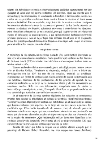 talento son habilidades esenciales en prácticamente cualquier sector; nunca hay que
exagerar el valor que nos aporta rodearnos de estrellas. Igual que sucede con el
networking y la colaboración, en lo referente a descubrir el talento en los demás, los
estilos de reciprocidad conforman tanto nuestra forma de abordar el tema como
nuestra efectividad. En este capítulo, tengo intención de mostrarle cómo consiguen
los donantes triunfar en la tarea de reconocer el potencial de los demás. Además de
repasar las técnicas de Skender, echaremos un vistazo a cómo hacen los ojeadores
para identificar a deportistas de talla mundial, por qué la gente acaba invirtiendo en
exceso en candidatos de escaso potencial y qué opinan músicos destacados sobre sus
primeros profesores. Pero el mejor lugar para empezar con el tema es en el ejército,
donde los psicólogos han dedicado tres décadas a investigar todo lo que se necesita
para identificar los cadetes con más talento.
Búsqueda de estrellas
A principios de los ochenta, un psicólogo llamado Dov Eden publicó el primero de
una serie de extraordinarios resultados. Podía predecir qué soldados de las Fuerzas
de Defensa Israelí (IDF) acabarían convirtiéndose en los mejores incluso antes de
iniciar su instrucción.
Eden es un hombre físicamente menudo, pero psicológicamente intenso, que se
crio en Estados Unidos. Terminado su doctorado, emigró a Israel e inició una
investigación con las IDF. En uno de sus estudios, examinó las detalladas
evaluaciones del millar de soldados que estaba a punto de iniciar la instrucción con
sus pelotones. Disponía de las puntuaciones de las pruebas de aptitud, de los
exámenes realizados a lo largo de la formación básica y de los comentarios de
anteriores mandos. Solo con esta información, recopilada antes de iniciar la
instrucción para su siguiente puesto, Eden pudo identificar un grupo de soldados de
alto potencial que acabarían convirtiéndose en estrellas.
En el transcurso de las once semanas siguientes, los soldados se sometieron a
pruebas para valorar su experiencia en tácticas de combate, interpretación de mapas
y operativa común. Demostraron también sus habilidades en el manejo de las armas,
que fueron evaluadas por expertos. A lo largo de los tres meses siguientes, los
candidatos que Eden había identificado de entrada como de elevado potencial
rindieron notablemente mejor que sus compañeros: obtuvieron una puntuación un
nueve por ciento más alta en las pruebas de experiencia y un diez por ciento más alta
en la prueba de armamento. ¿Qué información utilizó Eden para identificar a los
soldados con elevado potencial? De ser usted el jefe de un pelotón en las IDF, ¿qué
características valoraría en sus soldados por encima de todo?
Resulta útil saber que Eden se inspiró en un estudio clásico dirigido por el
psicólogo de Harvard Robert Rosenthal, que hizo equipo con Lenore Jacobson,
98
 