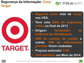© Copyright 2014. DARYUS – São Paulo – Brasil. | www.daryus.com.br | +55 11 3285-6539 
Segurança da Informação: Caso Target 
•Segunda maior rede de varejo nos USA. 
•Teve uma falha de segurança crítica no final de 2013 
•Origem: fornecedor de sistemas de climatização. 
•40M de cartões de crédito e outras 70M de informações privadas foram roubadas. 
•Prejuízo estimado: 61M 
•CEO demitido em Maio de 2014.  