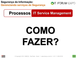 © Copyright 2014. DARYUS – São Paulo – Brasil. | www.daryus.com.br | +55 11 3285-6539 
IT Service Management 
Processos 
1. Princípios, Políticas e Frameworks 
2. Processos 
3. Estruturas Organizacionais 
4. Cultura, Ética, Comportamento 
5. Informação 
6. Serviços, Infraestrutura e Aplicações 
A 
7. Pessoas, Habilidades e Competências a 
COMO FAZER? 
Segurança da Informação: Gerenciando serviços de Segurança  