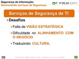 © Copyright 2014. DARYUS – São Paulo – Brasil. | www.daryus.com.br | +55 11 3285-6539 
Serviços de Segurança de TI 
Desafios 
Falta de VISÃO ESTRATÉGICA 
Dificuldade no ALINHAMENTO COM O NEGÓCIO 
Traduzindo: CULTURA. 
Segurança da Informação: Gerenciando serviços de Segurança  
