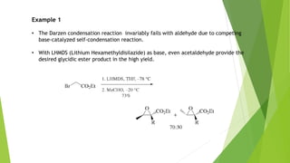 Example 1
• The Darzen condensation reaction invariably fails with aldehyde due to competing
base-catalyzed self-condensation reaction.
• With LHMDS (Lithium Hexamethyldisilazide) as base, even acetaldehyde provide the
desired glycidic ester product in the high yield.
 