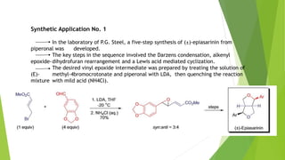 Synthetic Application No. 1
In the laboratory of P.G. Steel, a five-step synthesis of (±)-epiasarinin from
piperonal was developed.
The key steps in the sequence involved the Darzens condensation, alkenyl
epoxide-dihydrofuran rearrangement and a Lewis acid mediated cyclization.
The desired vinyl epoxide intermediate was prepared by treating the solution of
(E)- methyl-4bromocrotonate and piperonal with LDA, then quenching the reaction
mixture with mild acid (NH4Cl).
 