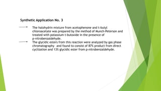 Synthetic Application No. 3
The halohydrin mixture from acetophenone and t-butyl
chloroacetate was prepared by the method of Munch-Peterson and
treated with potassium t-butoxide in the presence of
p-nitrobenzaldehyde.
The glycidic esters from this reaction were analyzed by gas phase
chromatography and found to consist of 87% product from direct
cyclization and 13% glycidic ester from p-nitrobenzaldehyde.
 