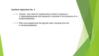 Synthetic Application No. 4
Zimmer- man when he treated ethyl 2-chloro-3-hydroxy-2,
3- diphenylpropionate with potassium t-butoxide in the presence of m-
nitrobenzaldehyde.
There was isolated only the glycidic ester resulting from the
m-nitrobenzaldehyde.
 