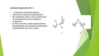 Synthetic Application No. 5
• `a sterically controlled reaction
• favored by Cromwell and Setterquist
• the important factor is the conformation
of the halohydrin anion leading to
cyclization.
• In their work the condensation between
benzaldehyde and phenacyl bromide gave
predominantly the trans isomer.
1 2
 