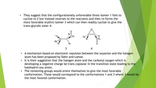 • They suggest that the configurationally unfavorable threo isomer 1 fails to
cyclize to 2 but instead reverses to the reactants and then re-forms the
more favorable erythro isomer 3 which can then readily cyclize to give the
trans-glycidic ester 4.
43
• A mechanism based on electronic repulsion between the oxyanion and the halogen
atom has been proposed by Dahn and Loewe.
• It is their suggestion that the halogen atom and the carbonyl oxygen which is
developing a negative charge be trans coplanar in the transition state leading to the
halohydrin oxy anion.
• The remaining groups would orient themselves to give the most favorable
conformation. These would correspond to the conformations 1 and 3 where 3 would be
the most favored conformation.
 