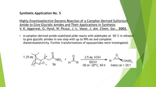 Synthetic Application No. 5
Highly Enantioselective Darzens Reaction of a Camphor-Derived Sulfonium
Amide to Give Glycidic Amides and Their Applications in Synthesis
V. K. Aggarwal, G. Hynd, W. Picoul, J.-L. Vasse, J. Am. Chem. Soc., 2002,
• A camphor-derived amide-stabilized ylide reacts with aldehydes at -50°C in ethanol
to give glycidic amides in one step with up to 99% ee and complete
diastereoselectivity. Further transformations of epoxyamides were investigated.
 