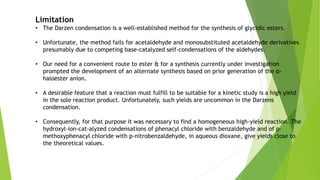 Limitation
• The Darzen condensation is a well-established method for the synthesis of glycidic esters.
• Unfortunate, the method fails for acetaldehyde and monosubstituted acetaldehyde derivatives
presumably due to competing base-catalyzed self-condensations of the aldehydes.
• Our need for a convenient route to ester & for a synthesis currently under investigation
prompted the development of an alternate synthesis based on prior generation of the α-
haloester anion.
• A desirable feature that a reaction must fulfill to be suitable for a kinetic study is a high yield
in the sole reaction product. Unfortunately, such yields are uncommon in the Darzens
condensation.
• Consequently, for that purpose it was necessary to find a homogeneous high-yield reaction. The
hydroxyl-ion-cat-alyzed condensations of phenacyl chloride with benzaldehyde and of p-
methoxyphenacyl chloride with p-nitrobenzaldehyde, in aqueous dioxane, give yields close to
the theoretical values.
 