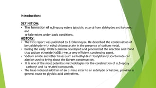Introduction:
DEFINITION:
• The formation of α,β-epoxy esters (glycidic esters) from aldehydes and ketones
and
α-halo esters under basic conditions.
HISTORY:
• The first report was published by E.Erlenmeyer. He described the condensation of
benzaldehyde with ethyl chloroacetate in the presence of sodium metal.
• During the early 1900s G.Darzen developed and generalized the reaction and found
that sodium ethoxide(NaOEt) was a very efficient condensing agent.
• Sodium amide and other bases such as N-ethyl-N-(tributylstannyl)carbamate can
also be used to bring about the Darzen condensation.
• It is one of the most potential methodologies for the construction of α,β-epoxy
carbonyl and its related compounds.
• The base-induced addition of an α -halo ester to an aldehyde or ketone, provides a
general route to glycidic acid derivatives.
 