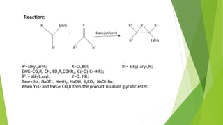 Reaction:
R1=alkyl,aryl; X=Cl,Br,I; R2= alkyl,aryl,H;
EWG=CO2R, CN, SO2R,CONR2, C(=O),C(=NR);
R3 = alkyl,aryl; Y=O, NR;
Base= Na, NaOEt, NaNH2, NaOH, K2CO3, NaOt-Bu;
When Y=O and EWG= CO2R then the product is called glycidic ester.
 