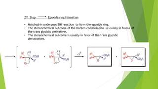 2nd Step Epoxide ring formation
• Halohydrin undergoes SNi reaction to form the epoxide ring.
• The stereochemical outcome of the Darzen condensation is usually in favour of
the trans glycidic derivatives.
• The stereochemical outcome is usually in favor of the trans glycidic
deriavatives.
 
