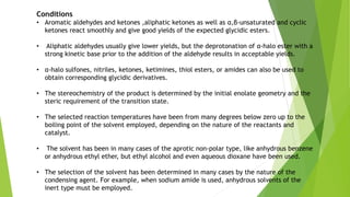 Conditions
• Aromatic aldehydes and ketones ,aliphatic ketones as well as α,β-unsaturated and cyclic
ketones react smoothly and give good yields of the expected glycidic esters.
• Aliphatic aldehydes usually give lower yields, but the deprotonation of α-halo ester with a
strong kinetic base prior to the addition of the aldehyde results in acceptable yields.
• α-halo sulfones, nitriles, ketones, ketimines, thiol esters, or amides can also be used to
obtain corresponding glycidic derivatives.
• The stereochemistry of the product is determined by the initial enolate geometry and the
steric requirement of the transition state.
• The selected reaction temperatures have been from many degrees below zero up to the
boiling point of the solvent employed, depending on the nature of the reactants and
catalyst.
• The solvent has been in many cases of the aprotic non-polar type, like anhydrous benzene
or anhydrous ethyl ether, but ethyl alcohol and even aqueous dioxane have been used.
• The selection of the solvent has been determined in many cases by the nature of the
condensing agent. For example, when sodium amide is used, anhydrous solvents of the
inert type must be employed.
 