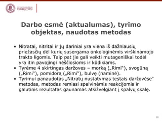 10 
Darbo esmė (aktualumas), tyrimo 
objektas, naudotas metodas 
• Nitratai, nitritai ir jų dariniai yra viena iš dažniausių 
priežasčių dėl kurių susergama onkologinėmis virškinamojo 
trakto ligomis. Taip pat jie gali veikti mutageniškai todėl 
yra itin pavojingi nėščiosioms ir kūdikiams. 
• Tyrėme 4 skirtingas daržoves – morką („Rimi“), svogūną 
(„Rimi“), pomidorą („Rimi“), bulvę (naminė). 
• Tyrimui panaudotas „Nitratų nustatymas testais daržovėse“ 
metodas, metodas remiasi spalvinėmis reakcijomis ir 
galutinis rezultatas gaunamas atsižvelgiant į spalvų skalę. 
 