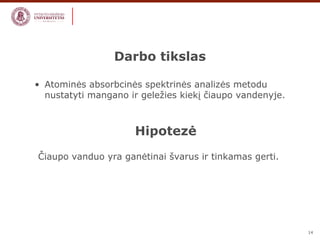 14 
Darbo tikslas 
• Atominės absorbcinės spektrinės analizės metodu 
nustatyti mangano ir geležies kiekį čiaupo vandenyje. 
Hipotezė 
Čiaupo vanduo yra ganėtinai švarus ir tinkamas gerti. 
 