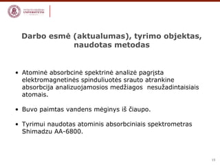 15 
Darbo esmė (aktualumas), tyrimo objektas, 
naudotas metodas 
• Atominė absorbcinė spektrinė analizė pagrįsta 
elektromagnetinės spinduliuotės srauto atrankine 
absorbcija analizuojamosios medžiagos nesužadintaisiais 
atomais. 
• Buvo paimtas vandens mėginys iš čiaupo. 
• Tyrimui naudotas atominis absorbciniais spektrometras 
Shimadzu AA-6800. 
 