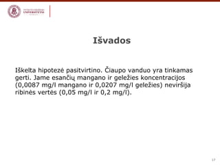 17 
Išvados 
Iškelta hipotezė pasitvirtino. Čiaupo vanduo yra tinkamas 
gerti. Jame esančių mangano ir geležies koncentracijos 
(0,0087 mg/l mangano ir 0,0207 mg/l geležies) neviršija 
ribinės vertės (0,05 mg/l ir 0,2 mg/l). 
