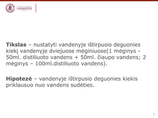 2 
Tikslas – nustatyti vandenyje ištirpusio deguonies 
kiekį vandenyje dviejuose mėginiuose(1 mėginys - 
50ml. distiliuoto vandens + 50ml. čiaupo vandens; 2 
mėginys – 100ml.distiliuoto vandens). 
Hipotezė – vandenyje ištirpusio deguonies kiekis 
priklausuo nuo vandens sudėties. 
 