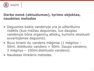 3 
Darbo esmė (aktualumas), tyrimo objektas, 
naudotas metodas 
• Deguonies kiekis vandenyje yra jo užterštumo 
rodiklis (kuo mažiau deguonies, tuo daugiau 
vandenyje bûna organinių atliekų, kurioms oksiduoti 
suvartojamas deguonis). 
• Buvo tiriami du vandens mėginiai (1 mėginys - 
50ml. distiliuoto vandens + 50ml. čiaupo vandens; 
2 mėginys – 100ml.distiliuoto vandens). 
• Naudotas Vinklerio metodas. 
 