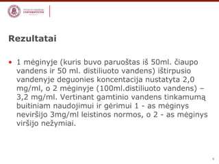 6 
Rezultatai 
• 1 mėginyje (kuris buvo paruoštas iš 50ml. čiaupo 
vandens ir 50 ml. distiliuoto vandens) ištirpusio 
vandenyje deguonies koncentacija nustatyta 2,0 
mg/ml, o 2 mėginyje (100ml.distiliuoto vandens) – 
3,2 mg/ml. Vertinant gamtinio vandens tinkamumą 
buitiniam naudojimui ir gėrimui 1 - as mėginys 
neviršijo 3mg/ml leistinos normos, o 2 - as mėginys 
viršijo nežymiai. 
 
