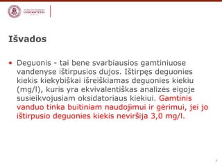 7 
Išvados 
• Deguonis - tai bene svarbiausios gamtiniuose 
vandenyse ištirpusios dujos. Ištirpęs deguonies 
kiekis kiekybiškai išreiškiamas deguonies kiekiu 
(mg/l), kuris yra ekvivalentiškas analizės eigoje 
susieikvojusiam oksidatoriaus kiekiui. Gamtinis 
vanduo tinka buitiniam naudojimui ir gėrimui, jei jo 
ištirpusio deguonies kiekis neviršija 3,0 mg/l. 
 