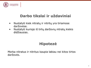 9 
Darbo tikslai ir uždaviniai 
• Nustatyti kiek nitratų ir nitritų yra tiriamose 
daržovėse. 
• Nustatyti kurioje iš tirtų daržovių nitratų kiekis 
didžiausias. 
Hipotezė 
Morka nitratus ir nitritus kaupia labiau nei kitos tirtos 
daržovės. 
 