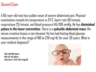 Second Case

A 65-year-old man has sudden onset of severe abdominal pain. Physical
examination reveals his temperature is 37 C, heart rate 110/minute,
respirations 25/minute, and blood pressure 145/100 mmHg. He has diminished
pulses in the lower extremities. There is a pulsatile abdominal mass. His
serum creatine kinase is not elevated. He has had fasting blood glucose
measurements in the range of 180 to 220 mg/dL for over 20 years. What is
your medical diagnosis?

  HR: 60-80 bpm.
  RR:12-18 pbm.
  Glucose: 110-125 mg/dl
 
