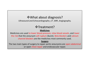 What about diagnosis?
          Ultrasound and Echocardiography ,CT ,MRI ,Angiography.

                           Treatment?
                                  Medicines
 Medicines are used to lower blood pressure, relax blood vessels, and lower
  the risk that the aneurysm will rupture (burst). Beta blockers and calcium
          channel blockers are the medicines most commonly used.
                                    Surgery
The two main types of surgery to repair aortic aneurysms are open abdominal
                 or open chest repair and endovascular repair.
 