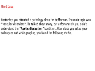 Third Case


Yesterday, you attended a pathology class for dr.Marwan. The main topic was
“vascular disorders”. He talked about many, but unfortunately, you didn’t
understand the “Aortic dissection “condition. After class you asked your
colleagues and while googling, you found the following media.
 