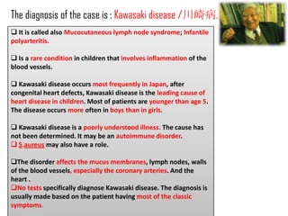 The diagnosis of the case is : Kawasaki disease /川崎病.
 It is called also Mucocutaneous lymph node syndrome; Infantile
polyarteritis.

 Is a rare condition in children that involves inflammation of the
blood vessels.

 Kawasaki disease occurs most frequently in Japan, after
congenital heart defects, Kawasaki disease is the leading cause of
heart disease in children. Most of patients are younger than age 5.
The disease occurs more often in boys than in girls.

 Kawasaki disease is a poorly understood illness. The cause has
not been determined. It may be an autoimmune disorder.
 S.aureus may also have a role.

The disorder affects the mucus membranes, lymph nodes, walls
of the blood vessels, especially the coronary arteries. And the
heart .
No tests specifically diagnose Kawasaki disease. The diagnosis is
usually made based on the patient having most of the classic
symptoms.
 
