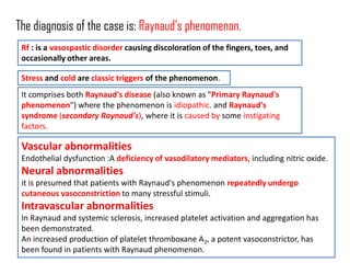 The diagnosis of the case is: Raynaud’s phenomenon.
 Rf : is a vasospastic disorder causing discoloration of the fingers, toes, and
 occasionally other areas.

 Stress and cold are classic triggers of the phenomenon.
 It comprises both Raynaud's disease (also known as "Primary Raynaud's
 phenomenon") where the phenomenon is idiopathic. and Raynaud's
 syndrome (secondary Raynaud's), where it is caused by some instigating
 factors.

 Vascular abnormalities
 Endothelial dysfunction :A deficiency of vasodilatory mediators, including nitric oxide.
 Neural abnormalities
 it is presumed that patients with Raynaud's phenomenon repeatedly undergo
 cutaneous vasoconstriction to many stressful stimuli.
 Intravascular abnormalities
 In Raynaud and systemic sclerosis, increased platelet activation and aggregation has
 been demonstrated.
 An increased production of platelet thromboxane A2, a potent vasoconstrictor, has
 been found in patients with Raynaud phenomenon.
 