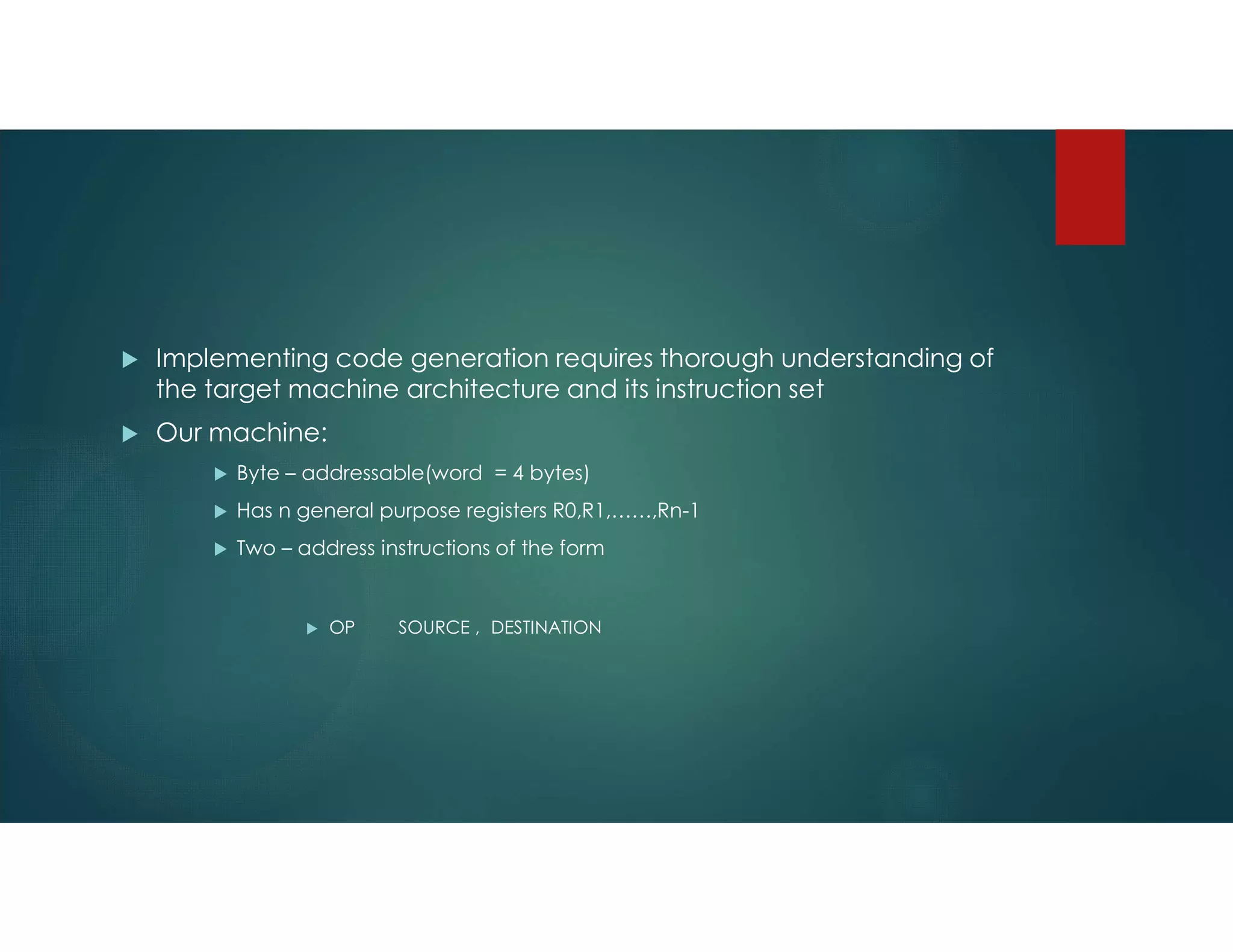  Implementing code generation requires thorough understanding of
the target machine architecture and its instruction set
 Our machine:
 Byte – addressable(word = 4 bytes)
 Has n general purpose registers R0,R1,……,Rn-1
 Two – address instructions of the form
 OP SOURCE , DESTINATION
 